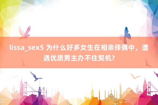 lissa_sex5 为什么好多女生在相亲择偶中，遭遇优质男主办不住契机?